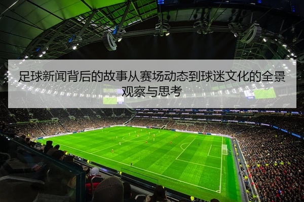 足球新闻背后的故事从赛场动态到球迷文化的全景观察与思考