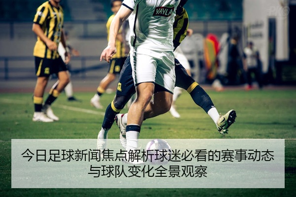 今日足球新闻焦点解析球迷必看的赛事动态与球队变化全景观察