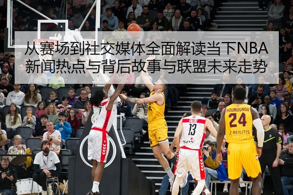 从赛场到社交媒体全面解读当下NBA新闻热点与背后故事与联盟未来走势