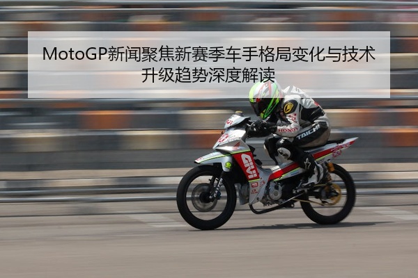 MotoGP新闻聚焦新赛季车手格局变化与技术升级趋势深度解读