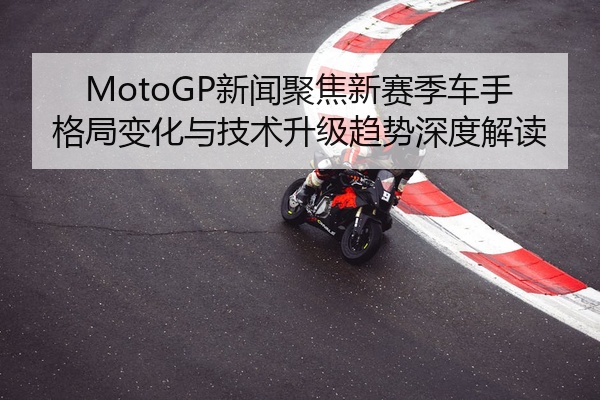 MotoGP新闻聚焦新赛季车手格局变化与技术升级趋势深度解读