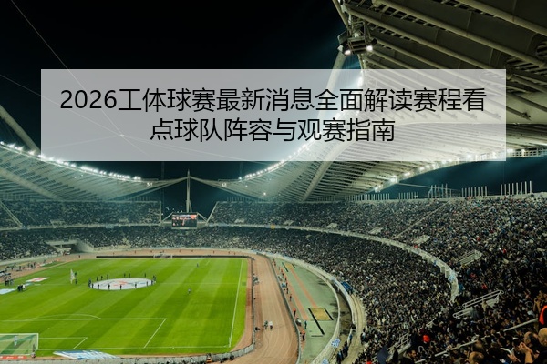 2026工体球赛最新消息全面解读赛程看点球队阵容与观赛指南