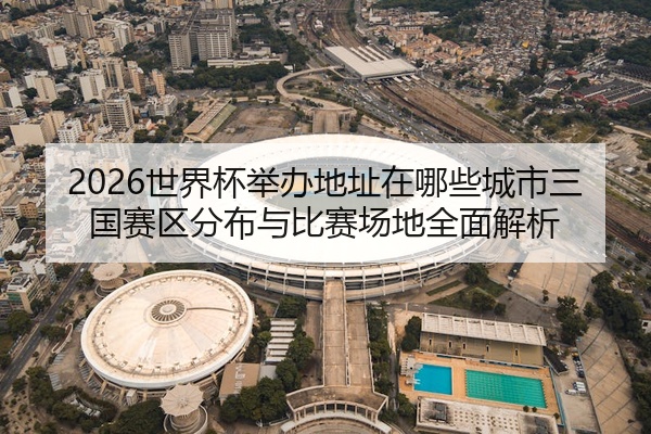 2026世界杯举办地址在哪些城市三国赛区分布与比赛场地全面解析