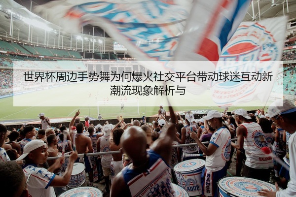 世界杯周边手势舞为何爆火社交平台带动球迷互动新潮流现象解析与