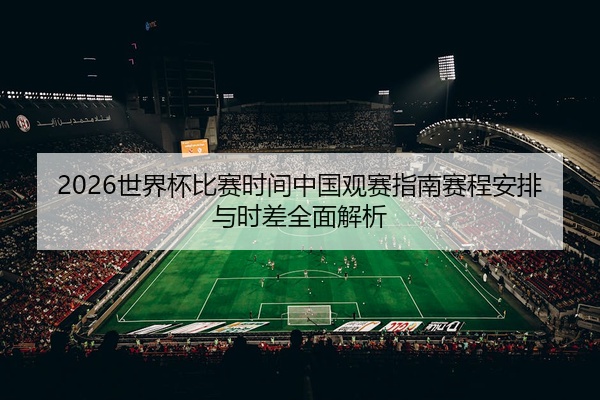 2026世界杯比赛时间中国观赛指南赛程安排与时差全面解析