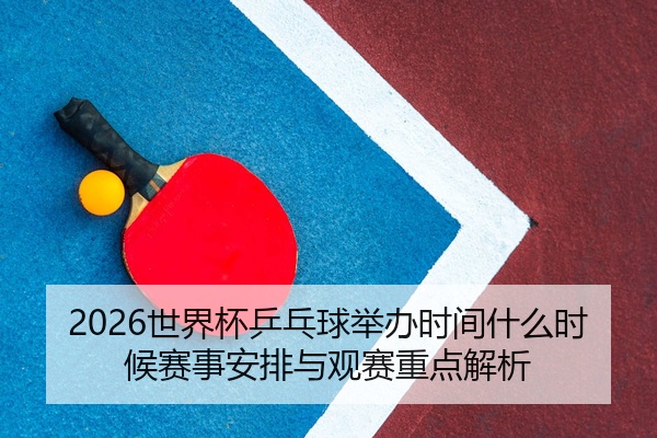 2026世界杯乒乓球举办时间什么时候赛事安排与观赛重点解析
