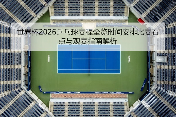 世界杯2026乒乓球赛程全览时间安排比赛看点与观赛指南解析
