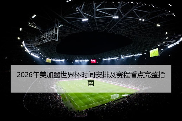 2026年美加墨世界杯时间安排及赛程看点完整指南