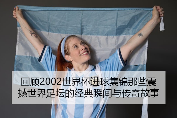 回顾2002世界杯进球集锦那些震撼世界足坛的经典瞬间与传奇故事