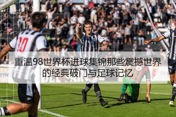 重温98世界杯进球集锦那些震撼世界的经典破门与足球记忆