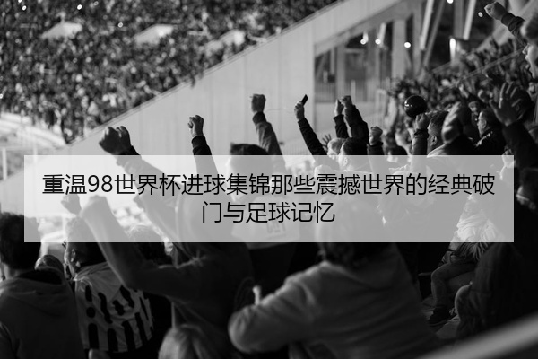 重温98世界杯进球集锦那些震撼世界的经典破门与足球记忆