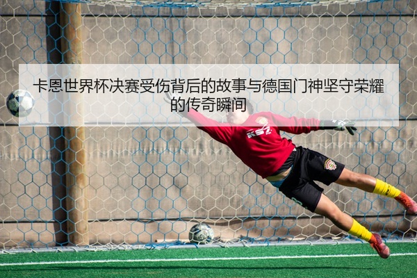 卡恩世界杯决赛受伤背后的故事与德国门神坚守荣耀的传奇瞬间