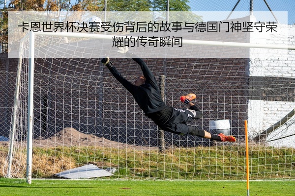 卡恩世界杯决赛受伤背后的故事与德国门神坚守荣耀的传奇瞬间