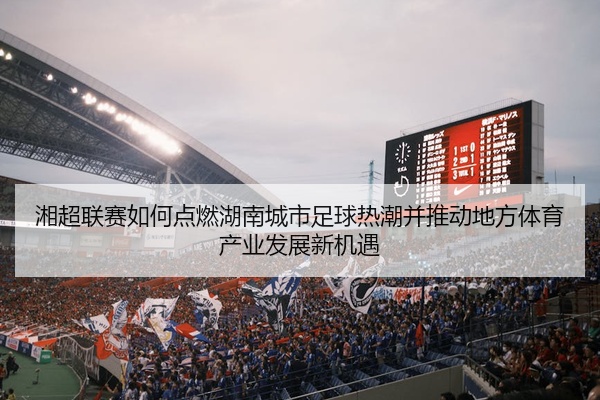 湘超联赛如何点燃湖南城市足球热潮并推动地方体育产业发展新机遇