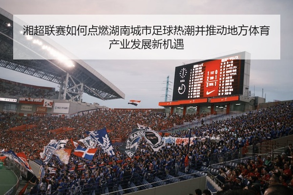 湘超联赛如何点燃湖南城市足球热潮并推动地方体育产业发展新机遇