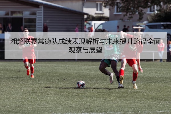 湘超联赛常德队成绩表现解析与未来提升路径全面观察与展望