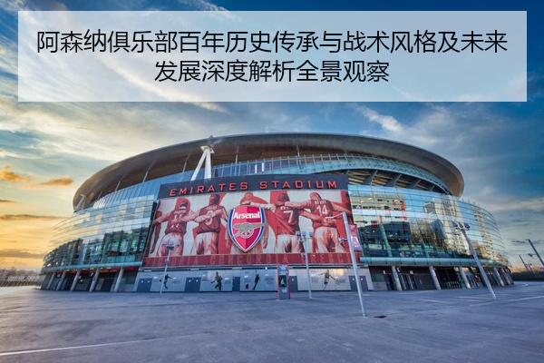 阿森纳俱乐部百年历史传承与战术风格及未来发展深度解析全景观察
