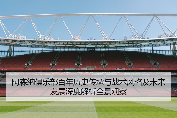 阿森纳俱乐部百年历史传承与战术风格及未来发展深度解析全景观察