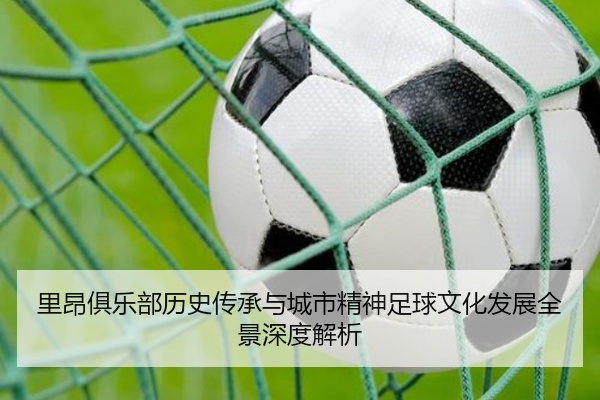 里昂俱乐部历史传承与城市精神足球文化发展全景深度解析