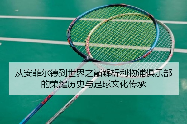 从安菲尔德到世界之巅解析利物浦俱乐部的荣耀历史与足球文化传承