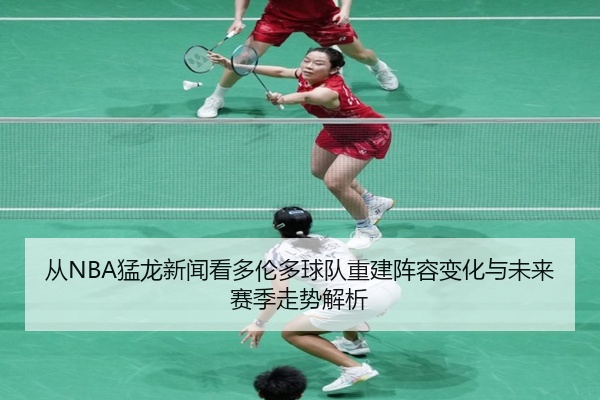 从NBA猛龙新闻看多伦多球队重建阵容变化与未来赛季走势解析