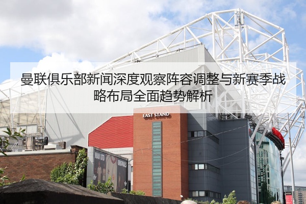 曼联俱乐部新闻深度观察阵容调整与新赛季战略布局全面趋势解析