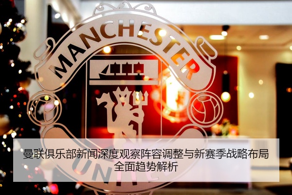 曼联俱乐部新闻深度观察阵容调整与新赛季战略布局全面趋势解析