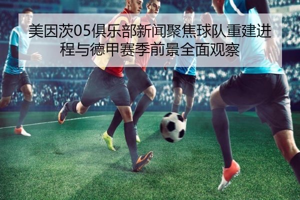 美因茨05俱乐部新闻聚焦球队重建进程与德甲赛季前景全面观察