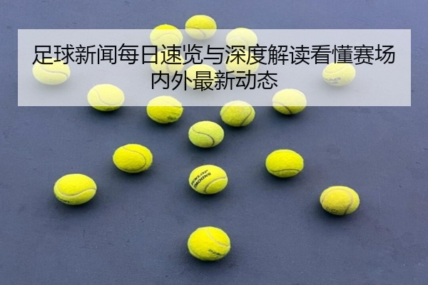足球新闻每日速览与深度解读看懂赛场内外最新动态