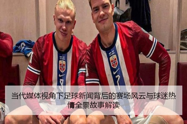 当代媒体视角下足球新闻背后的赛场风云与球迷热情全景故事解读