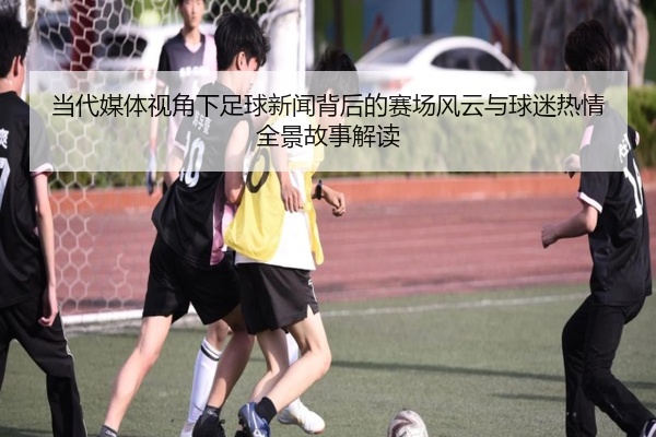 当代媒体视角下足球新闻背后的赛场风云与球迷热情全景故事解读