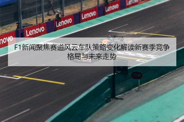 F1新闻聚焦赛道风云车队策略变化解读新赛季竞争格局与未来走势