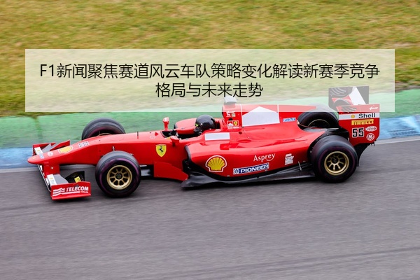 F1新闻聚焦赛道风云车队策略变化解读新赛季竞争格局与未来走势