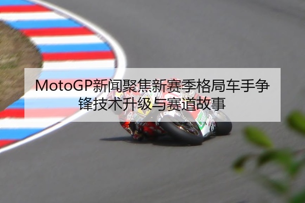 MotoGP新闻聚焦新赛季格局车手争锋技术升级与赛道故事
