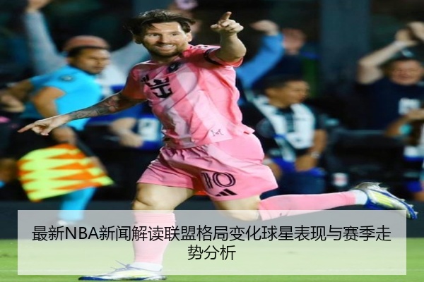 最新NBA新闻解读联盟格局变化球星表现与赛季走势分析
