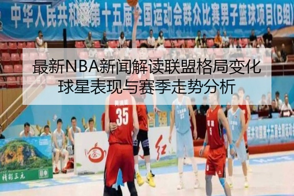 最新NBA新闻解读联盟格局变化球星表现与赛季走势分析