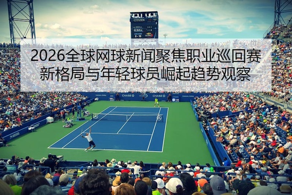 2026全球网球新闻聚焦职业巡回赛新格局与年轻球员崛起趋势观察