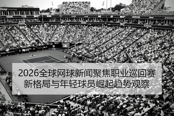 2026全球网球新闻聚焦职业巡回赛新格局与年轻球员崛起趋势观察