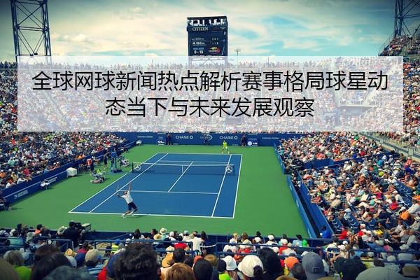 全球网球新闻热点解析赛事格局球星动态当下与未来发展观察