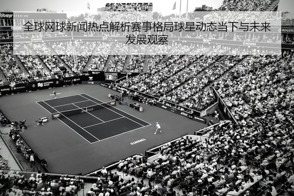 全球网球新闻热点解析赛事格局球星动态当下与未来发展观察