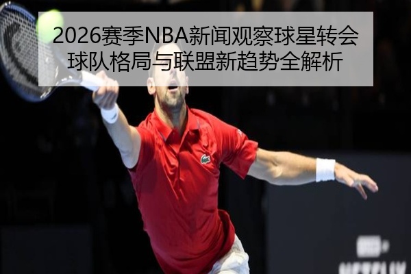 2026赛季NBA新闻观察球星转会球队格局与联盟新趋势全解析