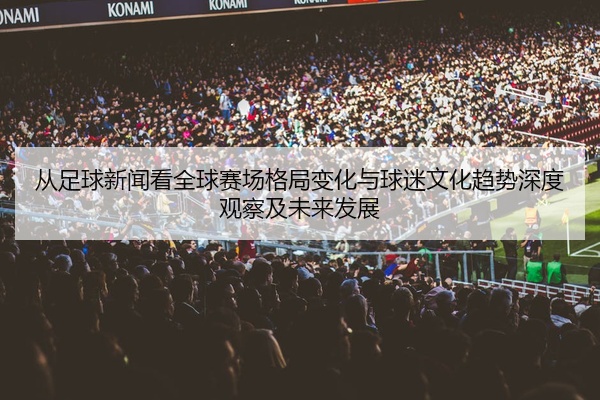 从足球新闻看全球赛场格局变化与球迷文化趋势深度观察及未来发展