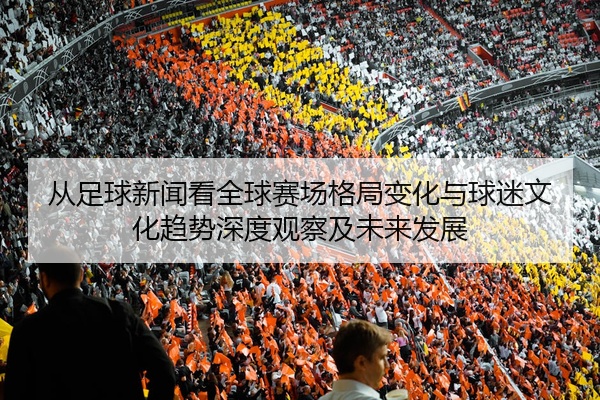 从足球新闻看全球赛场格局变化与球迷文化趋势深度观察及未来发展
