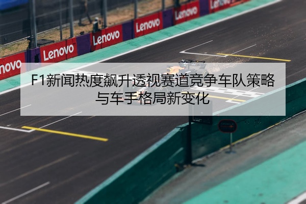 F1新闻热度飙升透视赛道竞争车队策略与车手格局新变化