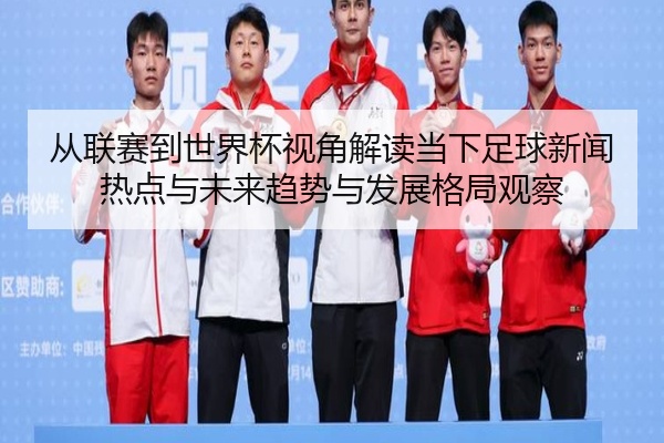 从联赛到世界杯视角解读当下足球新闻热点与未来趋势与发展格局观察