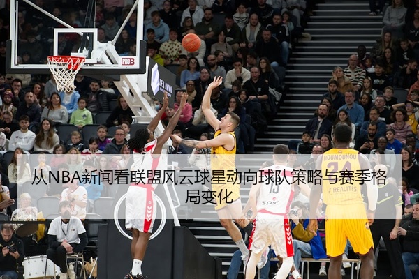 从NBA新闻看联盟风云球星动向球队策略与赛季格局变化