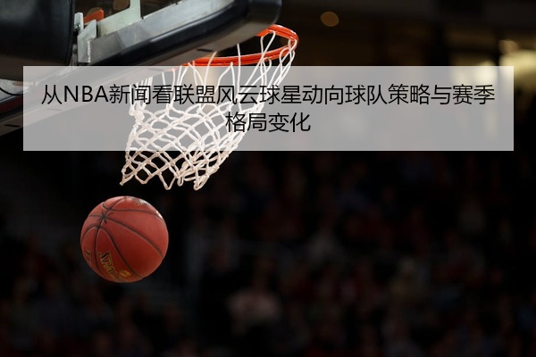 从NBA新闻看联盟风云球星动向球队策略与赛季格局变化