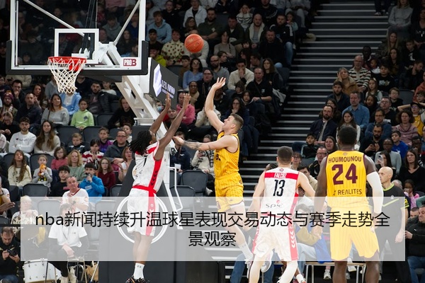nba新闻持续升温球星表现交易动态与赛季走势全景观察