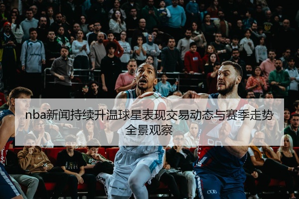 nba新闻持续升温球星表现交易动态与赛季走势全景观察