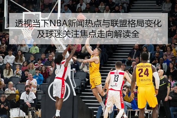 透视当下NBA新闻热点与联盟格局变化及球迷关注焦点走向解读全